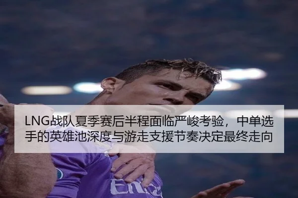LNG战队夏季赛后半程面临严峻考验，中单选手的英雄池深度与游走支援节奏决定最终走向