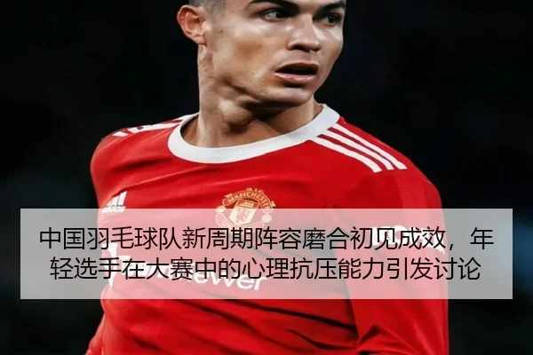 中国羽毛球队新周期阵容磨合初见成效，年轻选手在大赛中的心理抗压能力引发讨论
